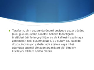 S Tarafların, alım pazarında önemli seviyede pazar gücüne
(alıcı gücüne) sahip olmaları halinde tedarikçileri,
ürettikleri ürünlerin çeşitliliğini ya da kalitesini azaltmaya
zorlamaları riski bulunmaktadır. Bu durum da, kalitede
düşüş, inovasyon çabalarında azalma veya nihai
aşamada optimal olmayan arz miktarı gibi birtakım
kısıtlayıcı etkilere neden olabilir.
 