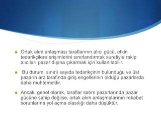 S Ortak alım anlaşması taraflarının alıcı gücü, etkin
tedarikçilere erişimlerini sınırlandırmak suretiyle rakip
alıcıları pazar dışına çıkarmak için kullanılabilir.
S Bu durum, sınırlı sayıda tedarikçinin bulunduğu ve üst
pazarın arz tarafında giriş engellerinin olduğu pazarlarda
daha muhtemeldir.
S Ancak, genel olarak, taraflar satım pazarlarında pazar
gücüne sahip değilse, ortak alım anlaşmalarının rekabet
sorunlarına yol açma olasılığı daha düşüktür.
 