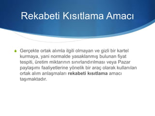 Rekabeti Kısıtlama Amacı
S Gerçekte ortak alımla ilgili olmayan ve gizli bir kartel
kurmaya, yani normalde yasaklanmış bulunan fiyat
tespiti, üretim miktarının sınırlandırılması veya Pazar
paylaşımı faaliyetlerine yönelik bir araç olarak kullanılan
ortak alım anlaşmaları rekabeti kısıtlama amacı
taşımaktadır.
 