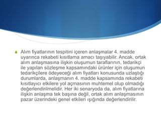 S Alım fiyatlarının tespitini içeren anlaşmalar 4. madde
uyarınca rekabeti kısıtlama amacı taşıyabilir. Ancak, ortak
alım anlaşmasına ilişkin oluşumun taraflarının, tedarikçi
ile yapılan sözleşme kapsamındaki ürünler için oluşumun
tedarikçilere ödeyeceği alım fiyatları konusunda uzlaştığı
durumlarda, anlaşmanın 4. madde kapsamında rekabeti
kısıtlayıcı etkilere yol açmasının muhtemel olup olmadığı
değerlendirilmelidir. Her iki senaryoda da, alım fiyatlarına
ilişkin anlaşma tek başına değil, ortak alım anlaşmasının
pazar üzerindeki genel etkileri ışığında değerlendirilir.
 