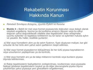 Rekabetin Korunması
Hakkında Kanun
S Rekabeti Sınırlayıcı Anlaşma, Uyumlu Eylem ve Kararlar
S Madde 4 – Belirli bir mal veya hizmet piyasasında doğrudan veya dolaylı olarak
rekabeti engelleme, bozma ya da kısıtlama amacını taşıyan veya bu etkiyi
doğuran yahut doğurabilecek nitelikte olan teşebbüsler arası anlaşmalar,
uyumlu eylemler ve teşebbüs birliklerinin bu tür karar ve eylemleri hukuka aykırı
ve yasaktır. Bu haller, özellikle şunlardır:
a) Mal veya hizmetlerin alım ya da satım fiyatının, fiyatı oluşturan maliyet, kar gibi
unsurlar ile her türlü alım yahut satım şartlarının tespit edilmesi,
b) Mal veya hizmet piyasalarının bölüşülmesi ile her türlü piyasa kaynaklarının
veya unsurlarının paylaşılması ya da kontrolü,
c) Mal veya hizmetin arz ya da talep miktarının kontrolü veya bunların piyasa
dışında belirlenmesi,
d) Rakip teşebbüslerin faaliyetlerinin zorlaştırılması, kısıtlanması veya piyasada
faaliyet gösteren teşebbüslerin boykot ya da diğer davranışlarla piyasa dışına
çıkartılması yahut piyasaya yeni gireceklerin engellenmesi,
 