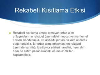 Rekabeti Kısıtlama Etkisi
S Rekabeti kısıtlama amacı olmayan ortak alım
anlaşmalarının rekabet üzerindeki mevcut ve muhtemel
etkileri, kendi hukuki ve iktisadi şartları dikkate alınarak
değerlendirilir. Bir ortak alım anlaşmasının rekabet
üzerinde yarattığı kısıtlayıcı etkilerin analizi, hem alım
hem de satım pazarlarındaki olumsuz etkileri
kapsamalıdır.
 