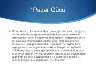 *Pazar Gücü
S Bir ortak alım oluşumu tarafının pazar gücüne sahip olduğunu
ve bu nedenle anlaşmanın 4. madde kapsamında rekabet
üzerinde kısıtlayıcı etkilere yol açabileceğini gösterecek belirli
bir eşik bulunmamaktadır. Ancak, ortak alım oluşumunun
taraflarının, alım pazarlarındaki toplam pazar payları %15’i
aşmıyorsa ve satım pazarlarındaki toplam pazar payları da
%15’i geçmiyorsa pazar gücünün bulunması birçok durumda
muhtemel değildir. Ayrıca, tarafların toplam pazar payları, hem
alım hem de satış pazarlarında %15’in üstünde değilse 5.
madde koşullarının sağlanması muhtemeldir.
 