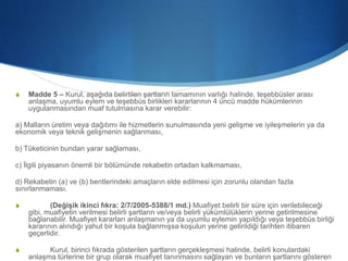 S Madde 5 – Kurul, aşağıda belirtilen şartların tamamının varlığı halinde, teşebbüsler arası
anlaşma, uyumlu eylem ve teşebbüs birlikleri kararlarının 4 üncü madde hükümlerinin
uygulanmasından muaf tutulmasına karar verebilir:
a) Malların üretim veya dağıtımı ile hizmetlerin sunulmasında yeni gelişme ve iyileşmelerin ya da
ekonomik veya teknik gelişmenin sağlanması,
b) Tüketicinin bundan yarar sağlaması,
c) İlgili piyasanın önemli bir bölümünde rekabetin ortadan kalkmaması,
d) Rekabetin (a) ve (b) bentlerindeki amaçların elde edilmesi için zorunlu olandan fazla
sınırlanmaması.
S (Değişik ikinci fıkra: 2/7/2005-5388/1 md.) Muafiyet belirli bir süre için verilebileceği
gibi, muafiyetin verilmesi belirli şartların ve/veya belirli yükümlülüklerin yerine getirilmesine
bağlanabilir. Muafiyet kararları anlaşmanın ya da uyumlu eylemin yapıldığı veya teşebbüs birliği
kararının alındığı yahut bir koşula bağlanmışsa koşulun yerine getirildiği tarihten itibaren
geçerlidir.
S Kurul, birinci fıkrada gösterilen şartların gerçekleşmesi halinde, belirli konulardaki
anlaşma türlerine bir grup olarak muafiyet tanınmasını sağlayan ve bunların şartlarını gösteren
 