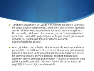 S Tarafların, pazarların biri ya da her ikisinde bu oranın üzerinde
bir pazar payına sahip olması, ortak alım oluşumunun otomatik
olarak rekabeti kısıtlayıcı etkilere yol açtığı anlamına gelmez.
Bu durumda, ortak alım oluşumunun, pazar üzerindeki etkileri
açısından, pazardaki yoğunlaşma ve büyük tedarikçilerin olası
dengeleyici güçleri gibi faktörler dikkate alınarak
değerlendirilmesi gerekir.
S Alıcı gücü bazı durumlarda rekabet üzerinde kısıtlayıcı etkilere
yol açabilir. Bir ortak alım oluşumunun alımlarının, pazarı rakip
alıcıların erişimine kapatabilecek şekilde alım pazarının büyük
bir kısmına karşılık gelmesi halinde, rekabeti bozucu alıcı
gücünün ortaya çıkması muhtemeldir. Yüksek seviyede bir alıcı
gücü, satım Pazarındaki ürünlerin üretim miktarını, kalite ve
çeşitliliğini dolaylı biçimde etkileyebilir.
 