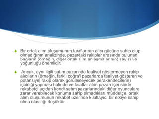 S Bir ortak alım oluşumunun taraflarının alıcı gücüne sahip olup
olmadığının analizinde, pazardaki rakipler arasında bulunan
bağların (örneğin, diğer ortak alım anlaşmalarının) sayısı ve
yoğunluğu önemlidir.
S Ancak, aynı ilgili satım pazarında faaliyet göstermeyen rakip
alıcıların (örneğin, farklı coğrafi pazarlarda faaliyet gösteren ve
potansiyel rakip olarak görülemeyecek perakendecilerin)
işbirliği yapması halinde ve taraflar alım pazarı içerisinde
rekabetçi açıdan kendi satım pazarlarındaki diğer oyunculara
zarar verebilecek konuma sahip olmadıkları müddetçe, ortak
alım oluşumunun rekabet üzerinde kısıtlayıcı bir etkiye sahip
olma olasılığı düşüktür.
 