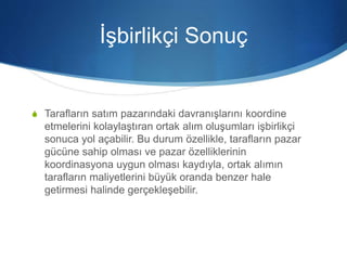 İşbirlikçi Sonuç
S Tarafların satım pazarındaki davranışlarını koordine
etmelerini kolaylaştıran ortak alım oluşumları işbirlikçi
sonuca yol açabilir. Bu durum özellikle, tarafların pazar
gücüne sahip olması ve pazar özelliklerinin
koordinasyona uygun olması kaydıyla, ortak alımın
tarafların maliyetlerini büyük oranda benzer hale
getirmesi halinde gerçekleşebilir.
 