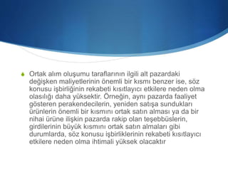 S Ortak alım oluşumu taraflarının ilgili alt pazardaki
değişken maliyetlerinin önemli bir kısmı benzer ise, söz
konusu işbirliğinin rekabeti kısıtlayıcı etkilere neden olma
olasılığı daha yüksektir. Örneğin, aynı pazarda faaliyet
gösteren perakendecilerin, yeniden satışa sundukları
ürünlerin önemli bir kısmını ortak satın alması ya da bir
nihai ürüne ilişkin pazarda rakip olan teşebbüslerin,
girdilerinin büyük kısmını ortak satın almaları gibi
durumlarda, söz konusu işbirliklerinin rekabeti kısıtlayıcı
etkilere neden olma ihtimali yüksek olacaktır
 