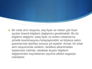 S Bir ortak alım oluşumu, alış fiyatı ve miktarı gibi ticari
açıdan önemli bilgilerin değişimini gerektirebilir. Bu tür
bilgilerin değişimi, satış fiyatı ve üretim miktarlarına
yönelik koordinasyonu kolaylaştırabilir ve böylece satım
pazarlarında işbirlikçi sonuca yol açabilir. Ancak, bir ortak
alım oluşumunda verilerin, taraflara aktarılmadan
toplanması halinde, rekabete duyarlı bilgilerin
değişiminden kaynaklanan yayılma etkileri asgariye
indirilebilir.
 