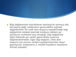 S Bilgi değişiminden kaynaklanan herhangi bir olumsuz etki
tek başına değil, anlaşmanın genel etkileri ışığında
değerlendirilir. Bir ortak alım oluşumu kapsamındaki bilgi
değişiminin rekabet üzerinde kısıtlayıcı etkilere yol
açmasının muhtemel olup olmadığı, bilgi değişimine
ilişkin bölümde yer verilen genel ilkeler uyarınca
değerlendirilmelidir. Eğer bilgi değişimi, ortak alım
oluşumu için zorunlu verilerin paylaşılmasından öteye
geçmiyorsa, anlaşmanın 5. madde koşullarını karşılama
ihtimali yüksektir.
 