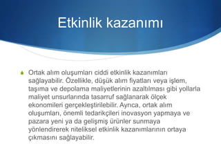 Etkinlik kazanımı
S Ortak alım oluşumları ciddi etkinlik kazanımları
sağlayabilir. Özellikle, düşük alım fiyatları veya işlem,
taşıma ve depolama maliyetlerinin azaltılması gibi yollarla
maliyet unsurlarında tasarruf sağlanarak ölçek
ekonomileri gerçekleştirilebilir. Ayrıca, ortak alım
oluşumları, önemli tedarikçileri inovasyon yapmaya ve
pazara yeni ya da gelişmiş ürünler sunmaya
yönlendirerek niteliksel etkinlik kazanımlarının ortaya
çıkmasını sağlayabilir.
 