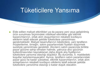 Tüketicilere Yansıma
S Elde edilen maliyet etkinlikleri ya da pazara yeni veya geliştirilmiş
ürün sunulması biçimindeki niteliksel etkinlikler gibi etkinlik
kazanımlarının, ortak alım oluşumlarının rekabeti kısıtlayıcı
etkilerini telafi edecek şekilde tüketicilere yansıtılması
gerekmektedir. Maliyet tasarruflarının tüketicilere, yani tarafların
müşterilerine, örneğin, satım pazarlarındaki fiyatları düşürmek
suretiyle yansıtılması gereklidir. Alıcıların satım pazarında birlikte
pazar gücüne sahip olmaları halinde, yalnızca alıcı gücünün
kullanılmasından kaynaklanan daha düşük alış fiyatlarının
tüketicilere yansıma olasılığı düşüktür. Bu durumda, 5. maddedeki
koşullar karşılanmayacaktır. Ayrıca, tarafların satım pazarlarındaki
pazar gücü ne kadar yüksekse, etkinlik kazanımlarının, ortak alım
anlaşmasının rekabeti kısıtlayıcı etkilerini telafi edecek şekilde
tüketicilere yansıtılma olasılığı o kadar düşük olacaktır.
 