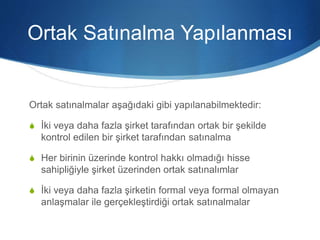 Ortak Satınalma Yapılanması
Ortak satınalmalar aşağıdaki gibi yapılanabilmektedir:
S İki veya daha fazla şirket tarafından ortak bir şekilde
kontrol edilen bir şirket tarafından satınalma
S Her birinin üzerinde kontrol hakkı olmadığı hisse
sahipliğiyle şirket üzerinden ortak satınalımlar
S İki veya daha fazla şirketin formal veya formal olmayan
anlaşmalar ile gerçekleştirdiği ortak satınalmalar
 