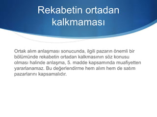 Rekabetin ortadan
kalkmaması
Ortak alım anlaşması sonucunda, ilgili pazarın önemli bir
bölümünde rekabetin ortadan kalkmasının söz konusu
olması halinde anlaşma, 5. madde kapsamında muafiyetten
yararlanamaz. Bu değerlendirme hem alım hem de satım
pazarlarını kapsamalıdır.
 