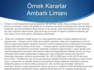 Örnek Kararlar
Ambarlı Limanı
S Ambarlı Liman tesislerinde faaliyet gösteren altı terminal şirketi, Altaş ve Alpaş adlı iki şirket
kurmuş ve Ambarlı Limanı için gerekli pis su atıklarını tankerler ile boşalttırmak, temizlik işlerini
kiralamak, güvenlik şirketlerini tespit etmek ve işi vermek, şirket terminallerinin imar işlerinde
her türlü malzeme temin etmek, gıda alımında bulunmak ve taşeron şirketleri kiralamak gibi
alım işlerini bu iki ortak girişim aracılığıyla yürütmüştür.
S Ortak alım anlaşması niteliği taşıyan bu ortak girişimlere ilişkin muafiyet değerlendirmesi
kapsamında; – Ambarlı Limanı’ndaki terminallerin yaptıkları ortak alım anlaşmalarının her bir
tedarik pazarındaki toplam satışların önemli bir kısmını kapsamaması, tedarikçilerin terminaller
dışında alternatif alıcılarının bulunması, – Limanda ağırlıklı olarak konteyner elleçlemeye
yönelik liman hizmetlerinin sunulması nedeniyle, konteyner taşımacılığının yapısı gereği uzak
coğrafi bölgelerdeki limanların dahi birbirine alternatif oluşturabilmesi dikkate alınmış ve liman
hizmetleri pazarındaki teşebbüslerin sağlayıcıları veya müşterileri karşısında önemli bir
üstünlüğe ulaşmaları mümkün görülmemiştir. Bu 192 4.5.2004 tarih ve 04-32/373-94 sayılı
Kurul kararı. 193 Belirli bir yük ya da yük grubunun elleçlenmesinde uzmanlaşmış liman ünitesi
(a.g.k.) çerçevede, bu şirketler yoluyla üst pazarlarda faaliyet gösteren tedarikçiler aleyhine
rekabeti kısıtlayıcı bir etkinin ortaya çıkmasının “pek mümkün görünmediği” neticesine
varılmıştır. Esasen, dosya kapsamında varılan sonucun 4. maddenin ihlal edilmediği anlamında
değerlendirilmesi mümkündür. Ancak, değerlendirme Kanun’un 5. maddesi çerçevesinde
 