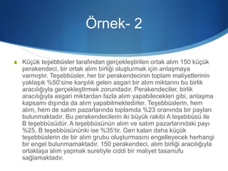 Örnek- 2
S Küçük teşebbüsler tarafından gerçekleştirilen ortak alım 150 küçük
perakendeci, bir ortak alım birliği oluşturmak için anlaşmaya
varmıştır. Teşebbüsler, her bir perakendecinin toplam maliyetlerinin
yaklaşık %50’sine karşılık gelen asgari bir alım miktarını bu birlik
aracılığıyla gerçekleştirmek zorundadır. Perakendeciler, birlik
aracılığıyla asgari miktardan fazla alım yapabilecekleri gibi, anlaşma
kapsamı dışında da alım yapabilmektedirler. Teşebbüslerin, hem
alım, hem de satım pazarlarında toplamda %23 oranında bir payları
bulunmaktadır. Bu perakendecilerin iki büyük rakibi A teşebbüsü ile
B teşebbüsüdür. A teşebbüsünün alım ve satım pazarlarındaki payı
%25, B teşebbüsününki ise %35’tir. Geri kalan daha küçük
teşebbüslerin de bir alım grubu oluşturmasını engelleyecek herhangi
bir engel bulunmamaktadır. 150 perakendeci, alım birliği aracılığıyla
ortaklaşa alım yapmak suretiyle ciddi bir maliyet tasarrufu
sağlamaktadır.
 