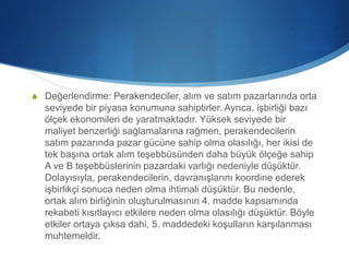 S Değerlendirme: Perakendeciler, alım ve satım pazarlarında orta
seviyede bir piyasa konumuna sahiptirler. Ayrıca, işbirliği bazı
ölçek ekonomileri de yaratmaktadır. Yüksek seviyede bir
maliyet benzerliği sağlamalarına rağmen, perakendecilerin
satım pazarında pazar gücüne sahip olma olasılığı, her ikisi de
tek başına ortak alım teşebbüsünden daha büyük ölçeğe sahip
A ve B teşebbüslerinin pazardaki varlığı nedeniyle düşüktür.
Dolayısıyla, perakendecilerin, davranışlarını koordine ederek
işbirlikçi sonuca neden olma ihtimali düşüktür. Bu nedenle,
ortak alım birliğinin oluşturulmasının 4. madde kapsamında
rekabeti kısıtlayıcı etkilere neden olma olasılığı düşüktür. Böyle
etkiler ortaya çıksa dahi, 5. maddedeki koşulların karşılanması
muhtemeldir.
 