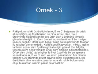 Örnek - 3
S Rakip durumdaki üç üretici olan A, B ve C, bağımsız bir ortak
alım birliğini, üç teşebbüsün de nihai ürünü olan K’nın
üretiminde kullandıkları bir ara ürün olan L ürününü almakla
görevlendirmiştir. L, K’nın üretimi açısından önemli bir maliyet
unsuru değildir. Ortak alım birliği, K’nın satım pazarında taraflar
ile rekabet etmemektedir. Kalite spesifikasyonları, miktar, teslim
tarihleri, azami alım fiyatları gibi alım için gerekli tüm bilgiler,
teşebbüslere değil yalnızca ortak alım birliğine açıklanmaktadır.
Ortak alım birliği, tedarikçiler ile fiyat üzerinde bir anlaşmaya
varmaktadır. A, B ve C, alım ve satım pazarlarının her birinde
toplam %30 oranında pazar payına sahip bulunmaktadır. Bu
üreticilerin alım ve satım pazarlarında altı rakibi bulunmakta
olup, bunlardan ikisinin pazar payı %20’dir
 