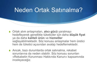 Neden Ortak Satınalma?
S Ortak alım anlaşmaları, alıcı gücü yaratmayı
hedefleyerek genellikle tüketiciler için daha düşük fiyat
ya da daha kaliteli ürün ve hizmetler
sağlayabilmektedir. Söz konusu anlaşmalar hem üretici
hem de tüketici açısından avatajı hedeflemektedir.
S Ancak, bazı durumlarda ortak satınalma, rekabet
sorunlarına da neden olabilir. Söz konusu sorunları
«Rekabetin Korunması Hakkında Kanun» kapsamında
inceleyeceğiz.
 