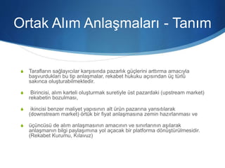 Ortak Alım Anlaşmaları - Tanım
S Tarafların sağlayıcılar karşısında pazarlık güçlerini arttırma amacıyla
başvurdukları bu tip anlaşmalar, rekabet hukuku açısından üç türlü
sakınca oluşturabilmektedir.
S Birincisi, alım karteli oluşturmak suretiyle üst pazardaki (upstream market)
rekabetin bozulması,
S ikincisi benzer maliyet yapısının alt ürün pazarına yansıtılarak
(downstream market) örtük bir fiyat anlaşmasına zemin hazırlanması ve
S üçüncüsü de alım anlaşmasının amacının ve sınırlarının aşılarak
anlaşmanın bilgi paylaşımına yol açacak bir platforma dönüştürülmesidir.
(Rekabet Kurumu, Kılavuz)
 
