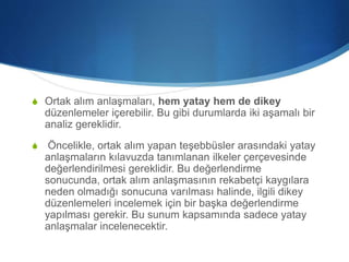 S Ortak alım anlaşmaları, hem yatay hem de dikey
düzenlemeler içerebilir. Bu gibi durumlarda iki aşamalı bir
analiz gereklidir.
S Öncelikle, ortak alım yapan teşebbüsler arasındaki yatay
anlaşmaların kılavuzda tanımlanan ilkeler çerçevesinde
değerlendirilmesi gereklidir. Bu değerlendirme
sonucunda, ortak alım anlaşmasının rekabetçi kaygılara
neden olmadığı sonucuna varılması halinde, ilgili dikey
düzenlemeleri incelemek için bir başka değerlendirme
yapılması gerekir. Bu sunum kapsamında sadece yatay
anlaşmalar incelenecektir.
 