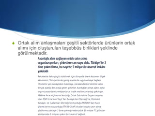 S Ortak alım anlaşmaları çeşitli sektörlerde ürünlerin ortak
alımı için oluşturulan teşebbüs birlikleri şeklinde
görülmektedir.
 