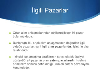 İlgili Pazarlar
S Ortak alım anlaşmalarından etkilenebilecek iki pazar
bulunmaktadır.
S Bunlardan ilki, ortak alım anlaşmasının doğrudan ilgili
olduğu pazarlar, yani ilgili alım pazarlarıdır. İşletme alıcı
tarafındadır.
S İkincisi ise, anlaşma taraflarının satıcı olarak faaliyet
gösterdiği alt pazarlar olan satım pazarlarıdır. İşletme
ortak alım sonucu satın aldığı ürünleri satan/ pazarlayan
konumdadır.
 
