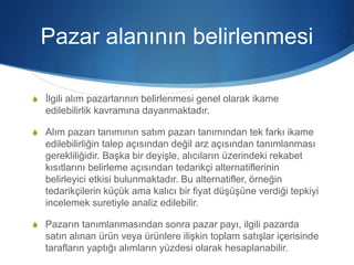 Pazar alanının belirlenmesi
S İlgili alım pazarlarının belirlenmesi genel olarak ikame
edilebilirlik kavramına dayanmaktadır.
S Alım pazarı tanımının satım pazarı tanımından tek farkı ikame
edilebilirliğin talep açısından değil arz açısından tanımlanması
gerekliliğidir. Başka bir deyişle, alıcıların üzerindeki rekabet
kısıtlarını belirleme açısından tedarikçi alternatiflerinin
belirleyici etkisi bulunmaktadır. Bu alternatifler, örneğin
tedarikçilerin küçük ama kalıcı bir fiyat düşüşüne verdiği tepkiyi
incelemek suretiyle analiz edilebilir.
S Pazarın tanımlanmasından sonra pazar payı, ilgili pazarda
satın alınan ürün veya ürünlere ilişkin toplam satışlar içerisinde
tarafların yaptığı alımların yüzdesi olarak hesaplanabilir.
 