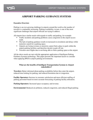 AIRPORT PARKING GUIDANCE SYSTEMS



           AIRPORT PARKING GUIDANCE SYSTEMS

Executive Overview

Parking is an ever-growing challenge in airports around the world as the number of
travelers is continually increasing. Parking availability, in turn, is one of the most
significant challenges that airport officials are trying to address.

All airports have similar needs with regards to traffic and parking, for example:
        Traffic incidents and parking problems cause congestion in the airport access
        roads.
        The lack of parking guidance results in increased re-circulation and delays while
        motorists search for a parking space.
        Airports are losing revenue as motorists cannot find a place to park within the
        airport parking facilities and therefore decide to park off site.
        Travelers miss flights due to not being able to find a parking space at the airport.

All the above needs are met with the appropriate application of Intelligent Parking
Guidance Systems technology. This paper presents the important factors to consider
when applying IPGS to airport parking environments.


       What are the benefits of Intelligent Transportation Systems to Airport
                                    stakeholders?

Travelers: Better informed about parking availability before they enter the airport,
reduced time looking for parking, and reduced frustration due to congestion.

Facility Operators: Increase in customer satisfaction and more efficient staffing of
parking personnel based on more accurate forecasting of parking facility utilization.

Parking Operators: Increased space occupancy and revenue.

Environmental: Reduced air pollution, reduced congestion, and reduced illegal parking.




                                              1
 