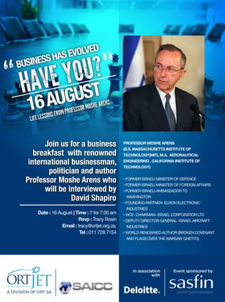 VOLVED
S HAS E
S
BUSINE

U?
“ HAVE YOST “
GU
16 AU

E ARENS

SOR MOSH

PROFES
ONS FROM

LIFE LESS

Join us for a business
breakfast with renowned
international businessman,
politician and author
Professor Moshe Arens who
will be interviewed by
David Shapiro
Date : 16 August | Time : 7 for 7:30 am
Rsvp : Tracy Rosin
Email : tracy@ortjet.org.za.
Tel : 011 728 7154

PROFESSOR MOSHE ARENS

(B.S. MASSACHUSETTS INSTITUTE OF

TECHNOLOGY(MIT), M.A. AERONAUTICAL

ENGINEERING , CALIFORNIA INSTITUTE OF
TECHNOLOGY)

• FORMER ISRAELI MINISTER OF DEFENCE

• FORMER ISRAELI MINISTER OF FOREIGN AFFAIRS

• FORMER ISRAELI AMBASSADOR TO 		
	 WASHINGTON

• FOUNDING PARTNER- ELRON ELECTRONIC 		
	 INDUSTRIES

• VICE- CHAIRMAN- ISRAEL CORPORATION LTD

• DEPUTY DIRECTOR GENERAL- ISRAEL AIRCRAFT 		
	 INDUSTRIES

• WORLD RENOWNED AUTHOR (BROKEN COVENANT 	
	 AND FLAGS OVER THE WARSAW GHETTO)

In association
with

A DIV ISIO N OF O RT SA
IVISION
OR

Event sponsored by

 