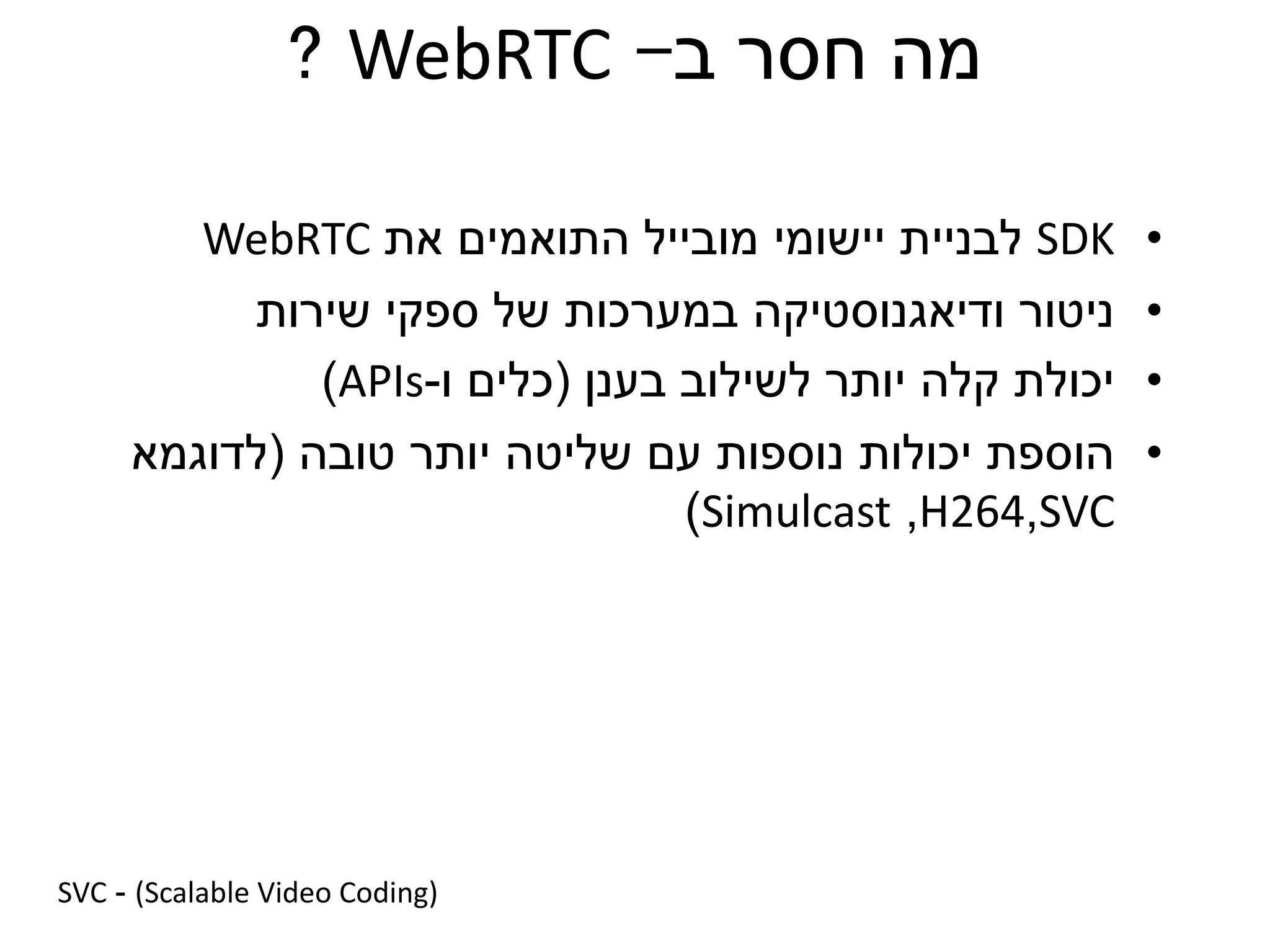 ‫ב‬ ‫חסר‬ ‫מה‬-WebRTC?
•SDK‫יישומי‬ ‫לבניית‬‫את‬ ‫התואמים‬ ‫מובייל‬WebRTC
•‫ודיאגנוסטיקה‬ ‫ניטור‬‫שירות‬ ‫ספקי‬ ‫של‬ ‫במערכות‬
•‫יכולת‬‫בענן‬ ‫לשילוב‬ ‫יותר‬ ‫קלה‬(‫ו‬ ‫כלים‬-APIs)
•‫יכולות‬ ‫הוספת‬‫טובה‬ ‫יותר‬ ‫שליטה‬ ‫עם‬ ‫נוספות‬(‫לדוגמא‬
SVC,H264,Simulcast)
SVC - (Scalable Video Coding)
 