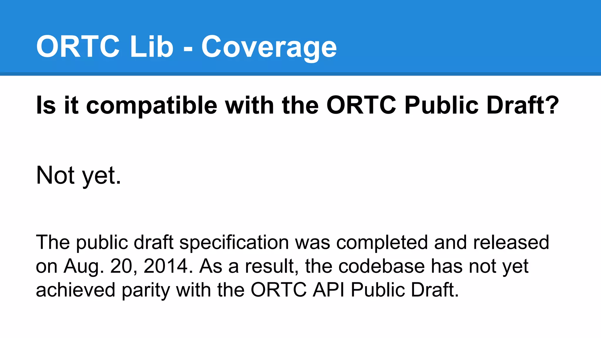 ORTC Lib - Coverage 
Is it compatible with the ORTC Public Draft? 
Not yet. 
The public draft specification was completed and released 
on Aug. 20, 2014. As a result, the codebase has not yet 
achieved parity with the ORTC API Public Draft. 
 