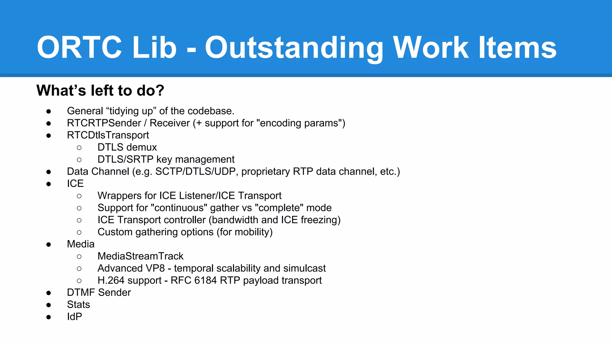 ORTC Lib - Outstanding Work Items 
What’s left to do? 
● General “tidying up” of the codebase. 
● RTCRTPSender / Receiver (+ support for "encoding params") 
● RTCDtlsTransport 
○ DTLS demux 
○ DTLS/SRTP key management 
● Data Channel (e.g. SCTP/DTLS/UDP, proprietary RTP data channel, etc.) 
● ICE 
○ Wrappers for ICE Listener/ICE Transport 
○ Support for "continuous" gather vs "complete" mode 
○ ICE Transport controller (bandwidth and ICE freezing) 
○ Custom gathering options (for mobility) 
● Media 
○ MediaStreamTrack 
○ Advanced VP8 - temporal scalability and simulcast 
○ H.264 support - RFC 6184 RTP payload transport 
● DTMF Sender 
● Stats 
● IdP 
 