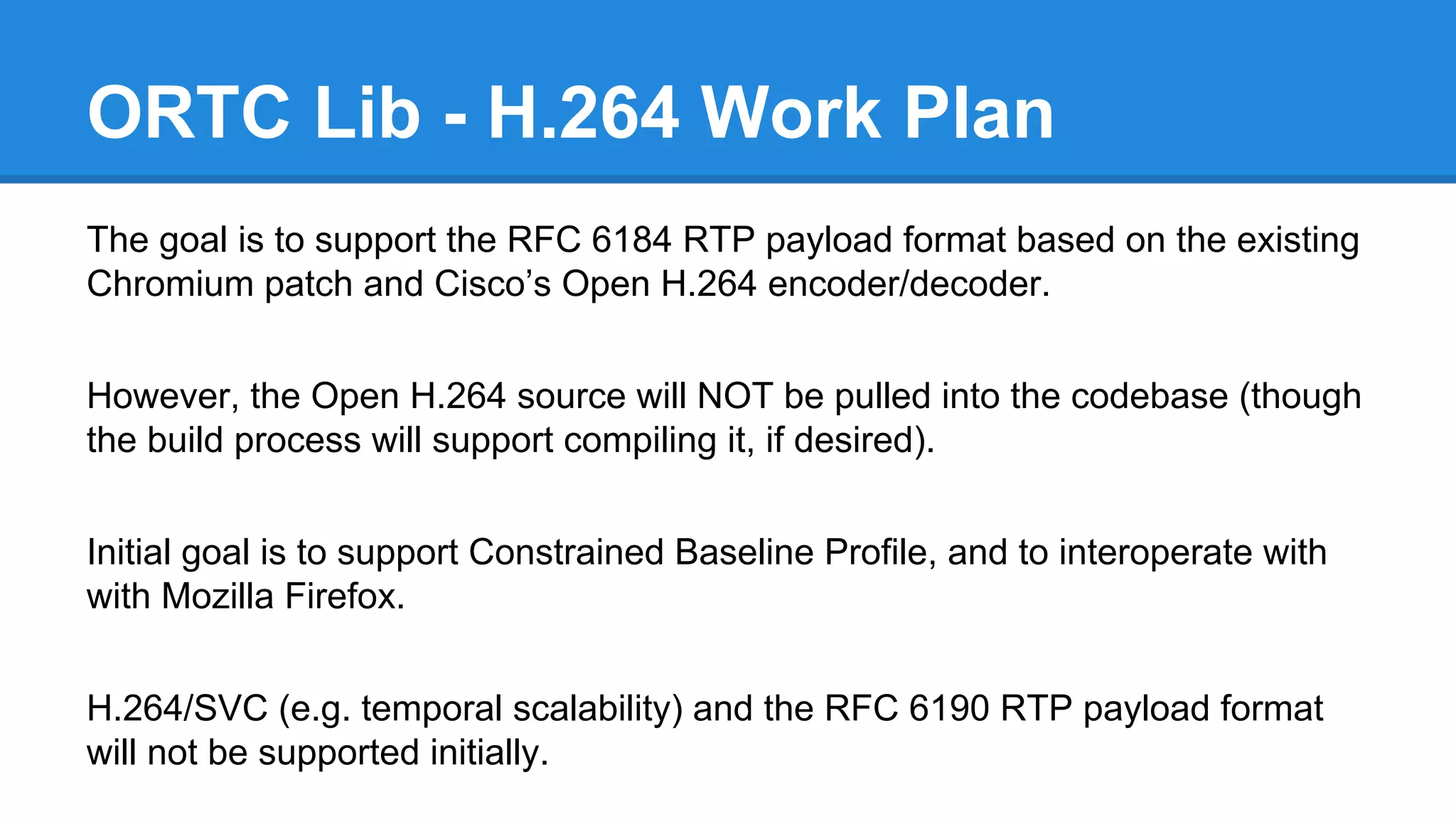 ORTC Lib - H.264 Work Plan 
The goal is to support the RFC 6184 RTP payload format based on the existing 
Chromium patch and Cisco’s Open H.264 encoder/decoder. 
However, the Open H.264 source will NOT be pulled into the codebase (though 
the build process will support compiling it, if desired). 
Initial goal is to support Constrained Baseline Profile, and to interoperate with 
with Mozilla Firefox. 
H.264/SVC (e.g. temporal scalability) and the RFC 6190 RTP payload format 
will not be supported initially. 
 