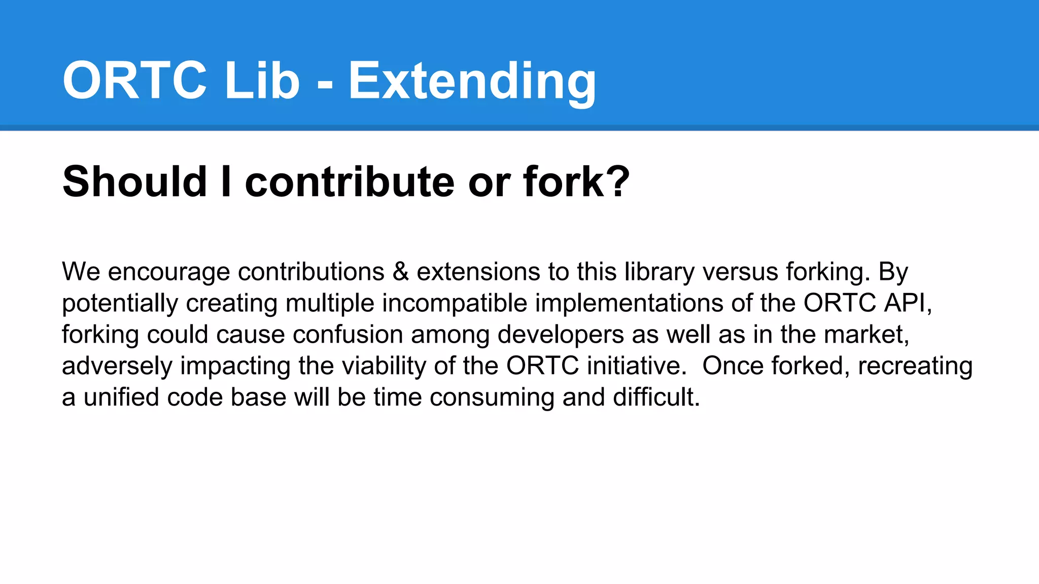 ORTC Lib - Extending 
Should I contribute or fork? 
We encourage contributions & extensions to this library versus forking. By 
potentially creating multiple incompatible implementations of the ORTC API, 
forking could cause confusion among developers as well as in the market, 
adversely impacting the viability of the ORTC initiative. Once forked, recreating 
a unified code base will be time consuming and difficult. 
 