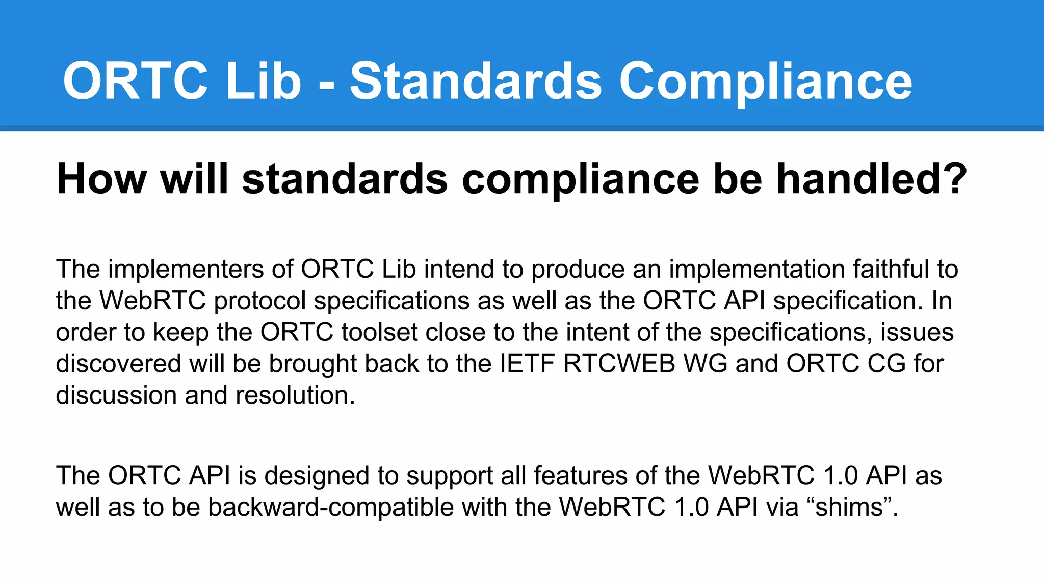 ORTC Lib - Standards Compliance 
How will standards compliance be handled? 
The implementers of ORTC Lib intend to produce an implementation faithful to 
the WebRTC protocol specifications as well as the ORTC API specification. In 
order to keep the ORTC toolset close to the intent of the specifications, issues 
discovered will be brought back to the IETF RTCWEB WG and ORTC CG for 
discussion and resolution. 
The ORTC API is designed to support all features of the WebRTC 1.0 API as 
well as to be backward-compatible with the WebRTC 1.0 API via “shims”. 
 