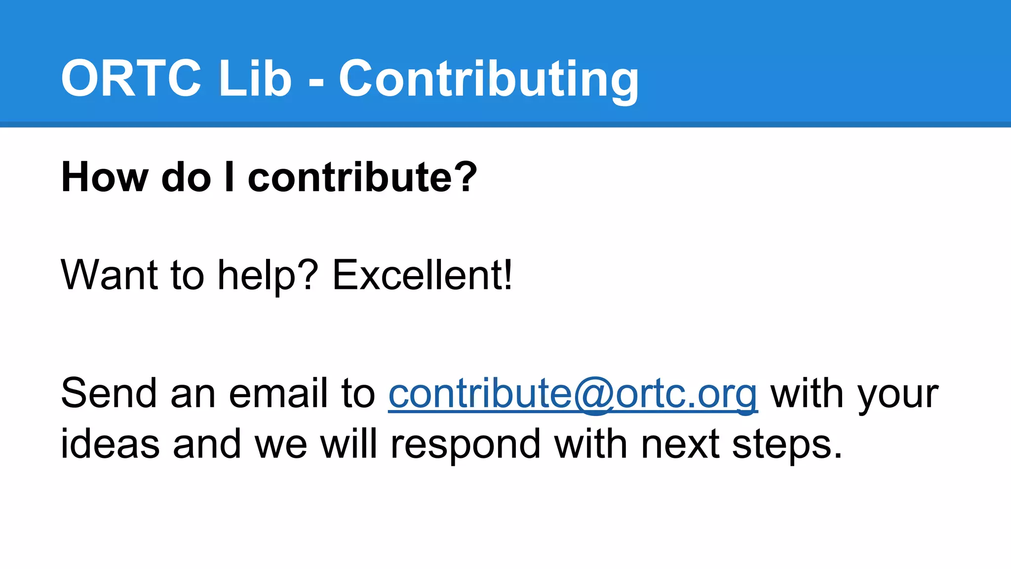 ORTC Lib - Contributing 
How do I contribute? 
Want to help? Excellent! 
Send an email to contribute@ortc.org with your 
ideas and we will respond with next steps. 
 