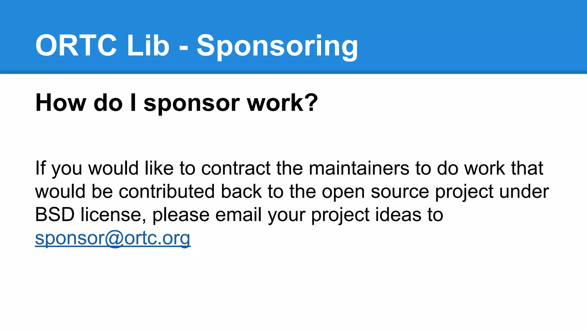 ORTC Lib - Sponsoring 
How do I sponsor work? 
If you would like to contract the maintainers to do work that 
would be contributed back to the open source project under 
BSD license, please email your project ideas to 
sponsor@ortc.org 
 