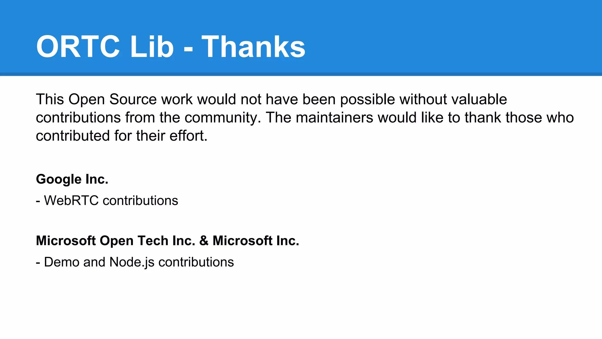 ORTC Lib - Thanks 
This Open Source work would not have been possible without valuable 
contributions from the community. The maintainers would like to thank those who 
contributed for their effort. 
Google Inc. 
- WebRTC contributions 
Microsoft Open Tech Inc. & Microsoft Inc. 
- Demo and Node.js contributions 
 