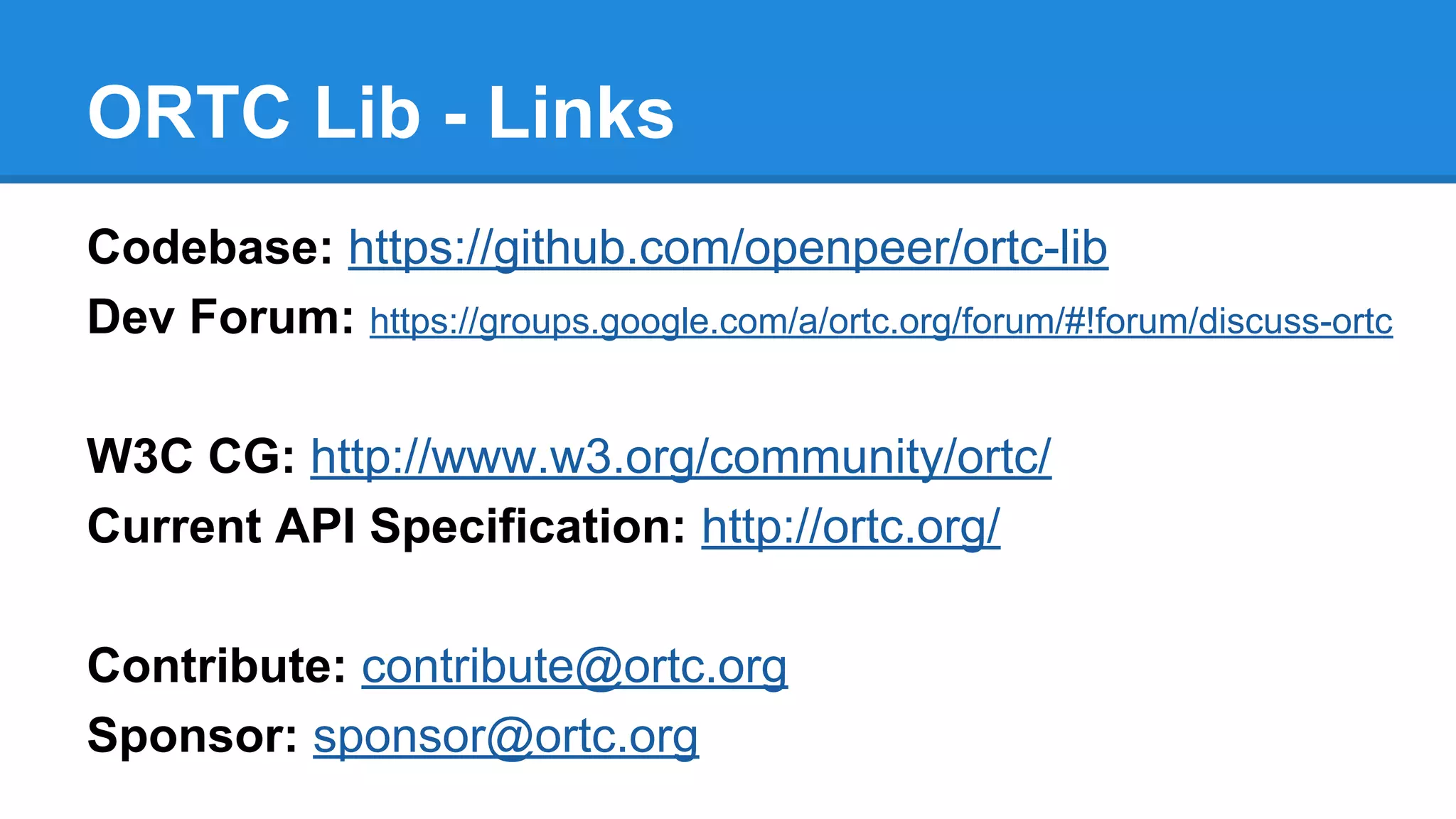 ORTC Lib - Links 
Codebase: https://github.com/openpeer/ortc-lib 
Dev Forum: https://groups.google.com/a/ortc.org/forum/#!forum/discuss-ortc 
W3C CG: http://www.w3.org/community/ortc/ 
Current API Specification: http://ortc.org/ 
Contribute: contribute@ortc.org 
Sponsor: sponsor@ortc.org 
 