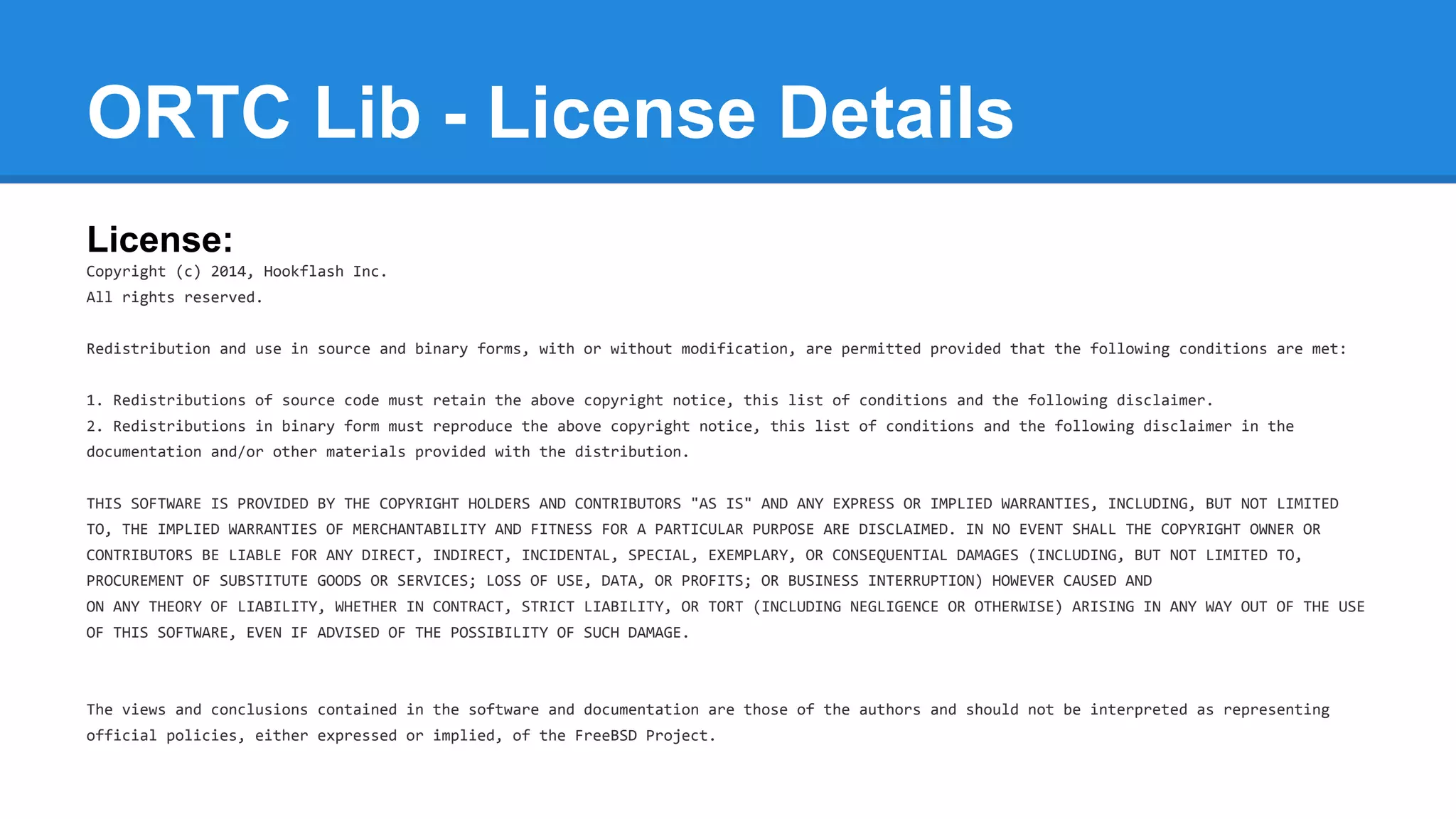 ORTC Lib - License Details 
License: 
Copyright (c) 2014, Hookflash Inc. 
All rights reserved. 
Redistribution and use in source and binary forms, with or without modification, are permitted provided that the following conditions are met: 
1. Redistributions of source code must retain the above copyright notice, this list of conditions and the following disclaimer. 
2. Redistributions in binary form must reproduce the above copyright notice, this list of conditions and the following disclaimer in the 
documentation and/or other materials provided with the distribution. 
THIS SOFTWARE IS PROVIDED BY THE COPYRIGHT HOLDERS AND CONTRIBUTORS "AS IS" AND ANY EXPRESS OR IMPLIED WARRANTIES, INCLUDING, BUT NOT LIMITED 
TO, THE IMPLIED WARRANTIES OF MERCHANTABILITY AND FITNESS FOR A PARTICULAR PURPOSE ARE DISCLAIMED. IN NO EVENT SHALL THE COPYRIGHT OWNER OR 
CONTRIBUTORS BE LIABLE FOR ANY DIRECT, INDIRECT, INCIDENTAL, SPECIAL, EXEMPLARY, OR CONSEQUENTIAL DAMAGES (INCLUDING, BUT NOT LIMITED TO, 
PROCUREMENT OF SUBSTITUTE GOODS OR SERVICES; LOSS OF USE, DATA, OR PROFITS; OR BUSINESS INTERRUPTION) HOWEVER CAUSED AND 
ON ANY THEORY OF LIABILITY, WHETHER IN CONTRACT, STRICT LIABILITY, OR TORT (INCLUDING NEGLIGENCE OR OTHERWISE) ARISING IN ANY WAY OUT OF THE USE 
OF THIS SOFTWARE, EVEN IF ADVISED OF THE POSSIBILITY OF SUCH DAMAGE. 
The views and conclusions contained in the software and documentation are those of the authors and should not be interpreted as representing 
official policies, either expressed or implied, of the FreeBSD Project. 
 