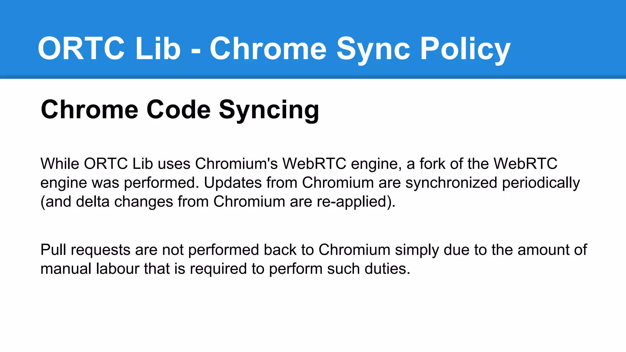 ORTC Lib - Chrome Sync Policy 
Chrome Code Syncing 
While ORTC Lib uses Chromium's WebRTC engine, a fork of the WebRTC 
engine was performed. Updates from Chromium are synchronized periodically 
(and delta changes from Chromium are re-applied). 
Pull requests are not performed back to Chromium simply due to the amount of 
manual labour that is required to perform such duties. 
 