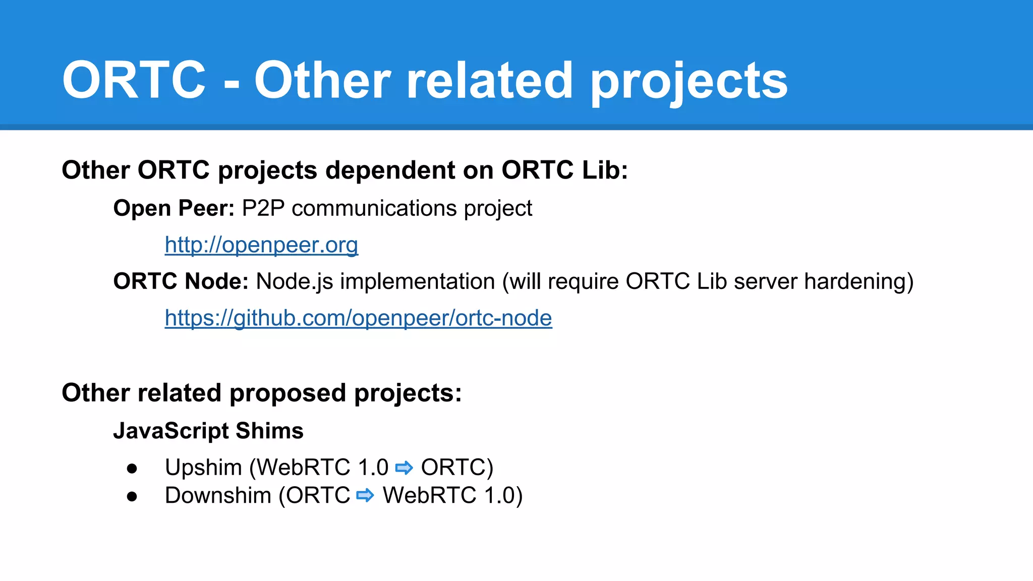 ORTC - Other related projects 
Other ORTC projects dependent on ORTC Lib: 
Open Peer: P2P communications project 
http://openpeer.org 
ORTC Node: Node.js implementation (will require ORTC Lib server hardening) 
https://github.com/openpeer/ortc-node 
Other related proposed projects: 
JavaScript Shims 
● Upshim (WebRTC 1.0 ORTC) 
● Downshim (ORTC WebRTC 1.0) 
 
