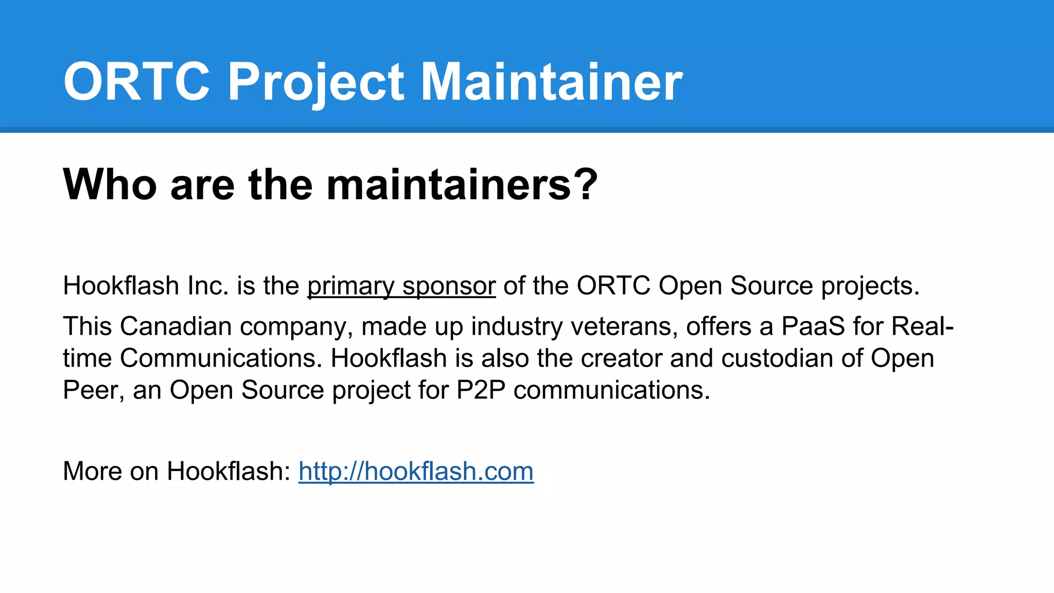 ORTC Project Maintainer 
Who are the maintainers? 
Hookflash Inc. is the primary sponsor of the ORTC Open Source projects. 
This Canadian company, made up industry veterans, offers a PaaS for Real-time 
Communications. Hookflash is also the creator and custodian of Open 
Peer, an Open Source project for P2P communications. 
More on Hookflash: http://hookflash.com 
 