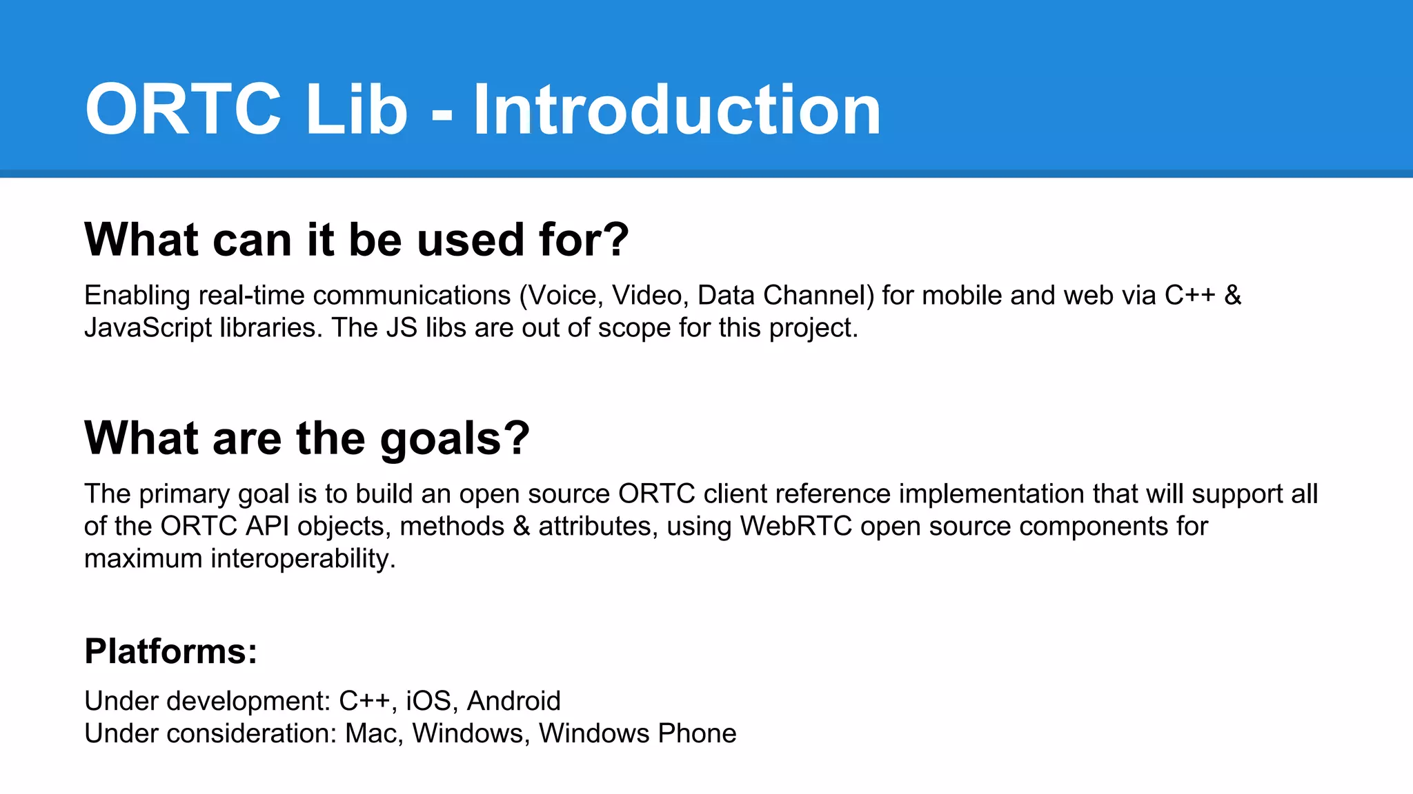 ORTC Lib - Introduction 
What can it be used for? 
Enabling real-time communications (Voice, Video, Data Channel) for mobile and web via C++ & 
JavaScript libraries. The JS libs are out of scope for this project. 
What are the goals? 
The primary goal is to build an open source ORTC client reference implementation that will support all 
of the ORTC API objects, methods & attributes, using WebRTC open source components for 
maximum interoperability. 
Platforms: 
Under development: C++, iOS, Android 
Under consideration: Mac, Windows, Windows Phone 
 