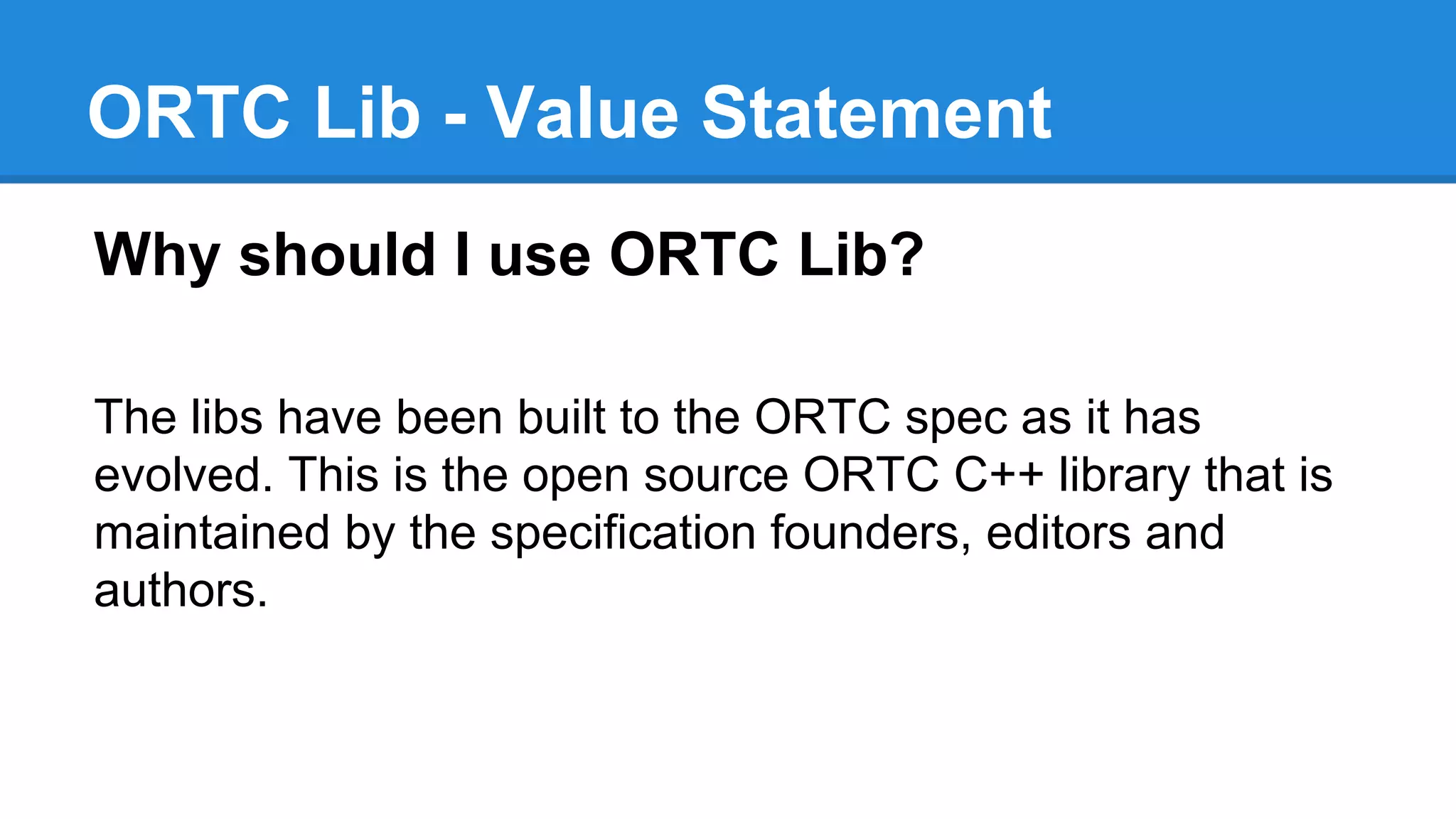 ORTC Lib - Value Statement 
Why should I use ORTC Lib? 
The libs have been built to the ORTC spec as it has 
evolved. This is the open source ORTC C++ library that is 
maintained by the specification founders, editors and 
authors. 
 