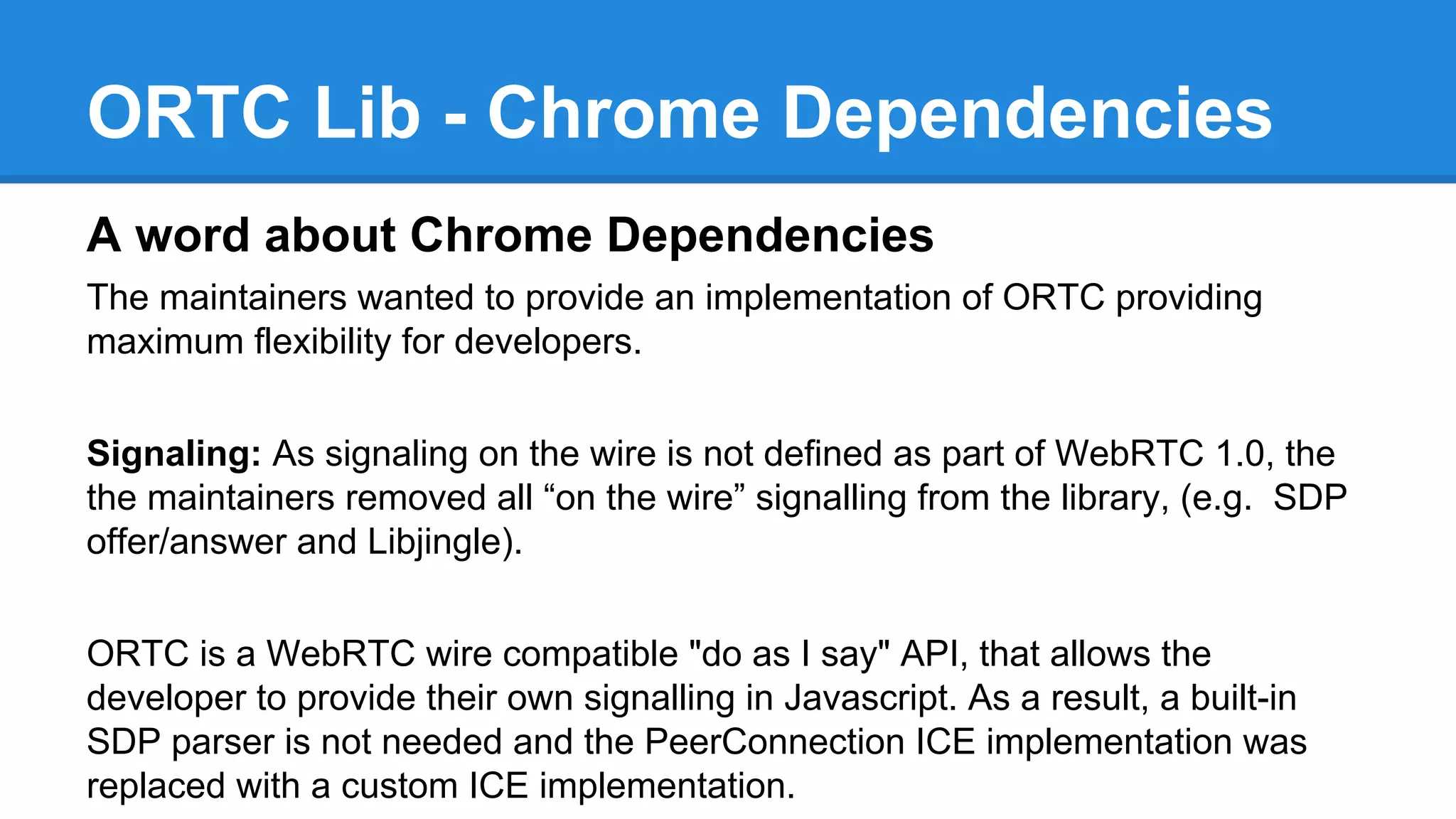 ORTC Lib - Chrome Dependencies 
A word about Chrome Dependencies 
The maintainers wanted to provide an implementation of ORTC providing 
maximum flexibility for developers. 
Signaling: As signaling on the wire is not defined as part of WebRTC 1.0, the 
the maintainers removed all “on the wire” signalling from the library, (e.g. SDP 
offer/answer and Libjingle). 
ORTC is a WebRTC wire compatible "do as I say" API, that allows the 
developer to provide their own signalling in Javascript. As a result, a built-in 
SDP parser is not needed and the PeerConnection ICE implementation was 
replaced with a custom ICE implementation. 
 