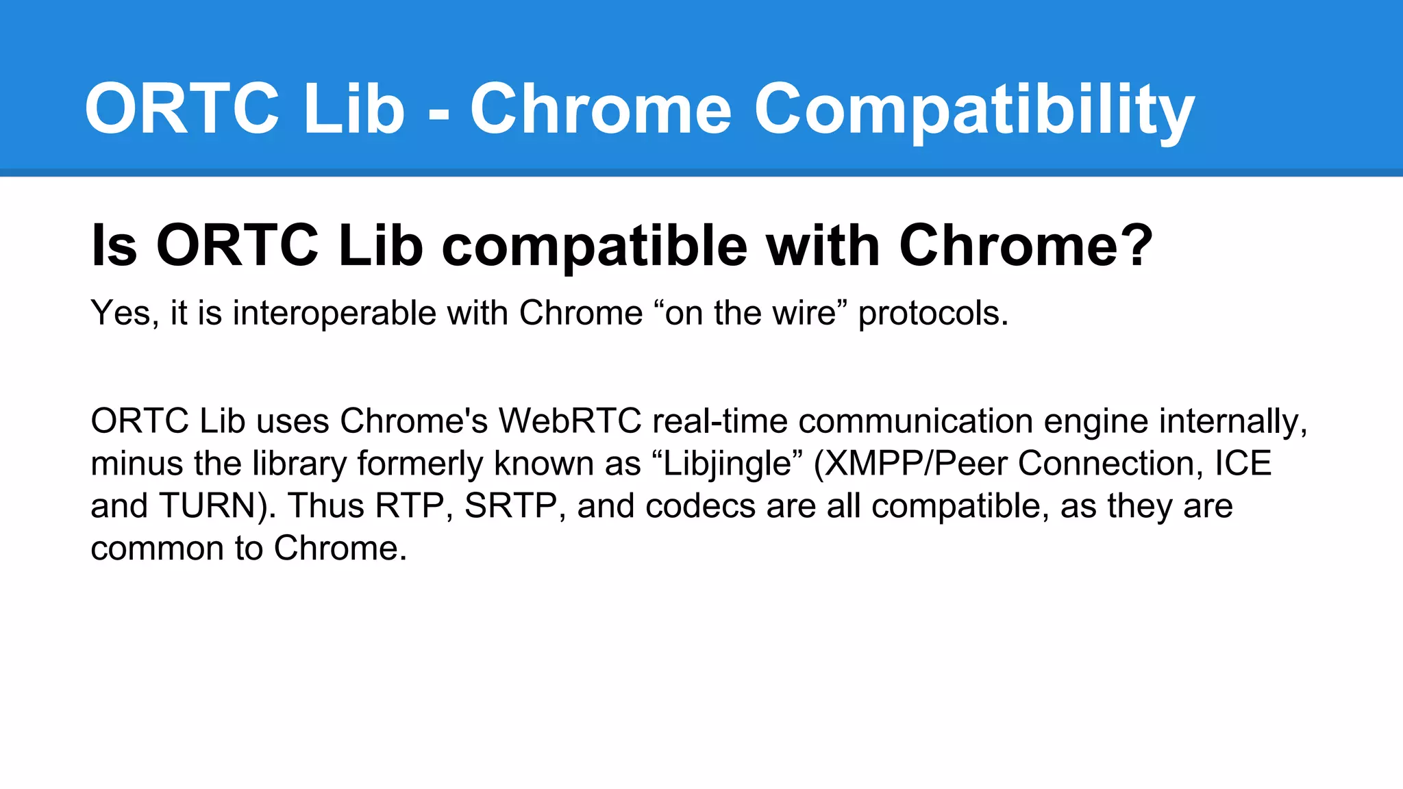 ORTC Lib - Chrome Compatibility 
Is ORTC Lib compatible with Chrome? 
Yes, it is interoperable with Chrome “on the wire” protocols. 
ORTC Lib uses Chrome's WebRTC real-time communication engine internally, 
minus the library formerly known as “Libjingle” (XMPP/Peer Connection, ICE 
and TURN). Thus RTP, SRTP, and codecs are all compatible, as they are 
common to Chrome. 
 
