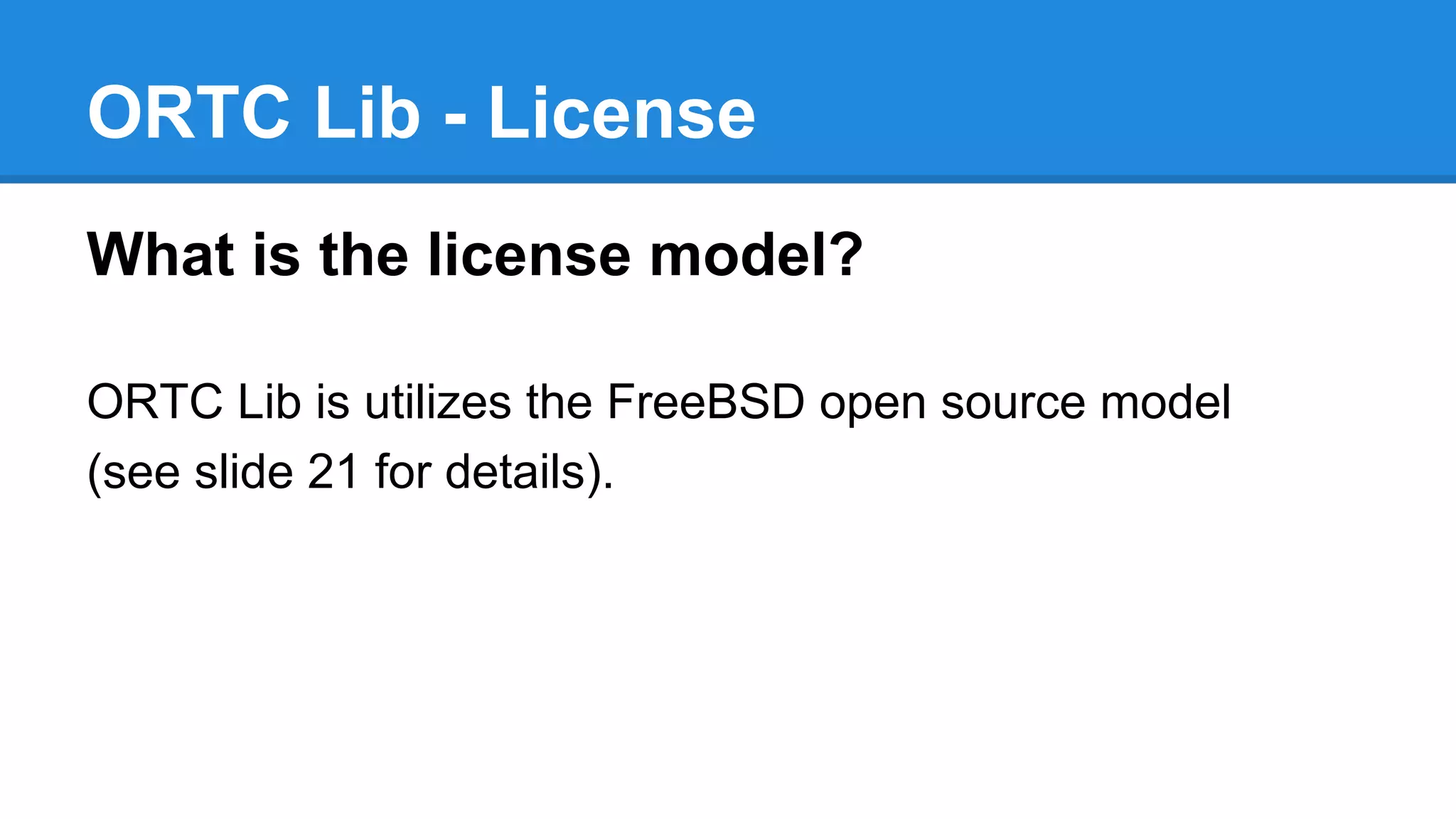 ORTC Lib - License 
What is the license model? 
ORTC Lib is utilizes the FreeBSD open source model 
(see slide 21 for details). 
 