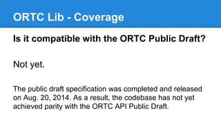 ORTC Lib - Coverage 
Is it compatible with the ORTC Public Draft? 
Not yet. 
The public draft specification was completed ...